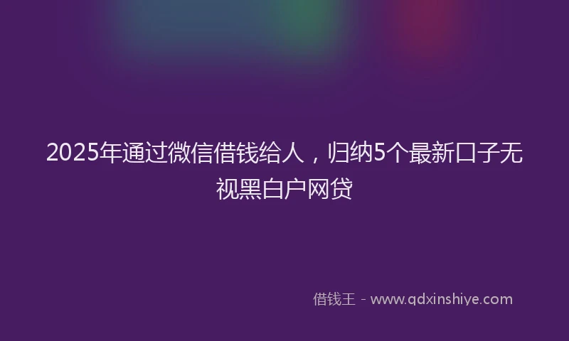 2025年通过微信借钱给人，归纳5个最新口子无视黑白户网贷