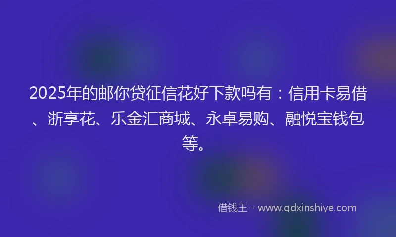 2025年的邮你贷征信花好下款吗有：信用卡易借、浙享花、乐金汇商城、永卓易购、融悦宝钱包等。