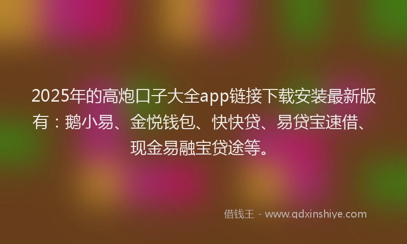 2025年的高炮口子大全app链接下载安装最新版有：鹅小易、金悦钱包、快快贷、易贷宝速借、现金易融宝贷途等。