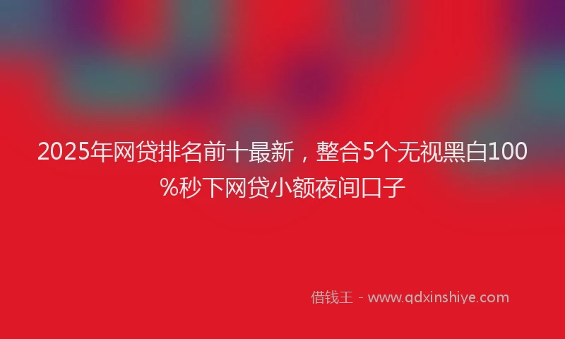 2025年网贷排名前十最新，整合5个无视黑白100%秒下网贷小额夜间口子