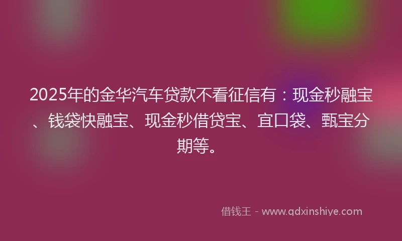 2025年的金华汽车贷款不看征信有：现金秒融宝、钱袋快融宝、现金秒借贷宝、宜口袋、甄宝分期等。
