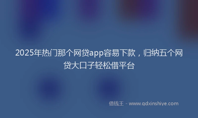 2025年热门那个网贷app容易下款，归纳五个网贷大口子轻松借平台