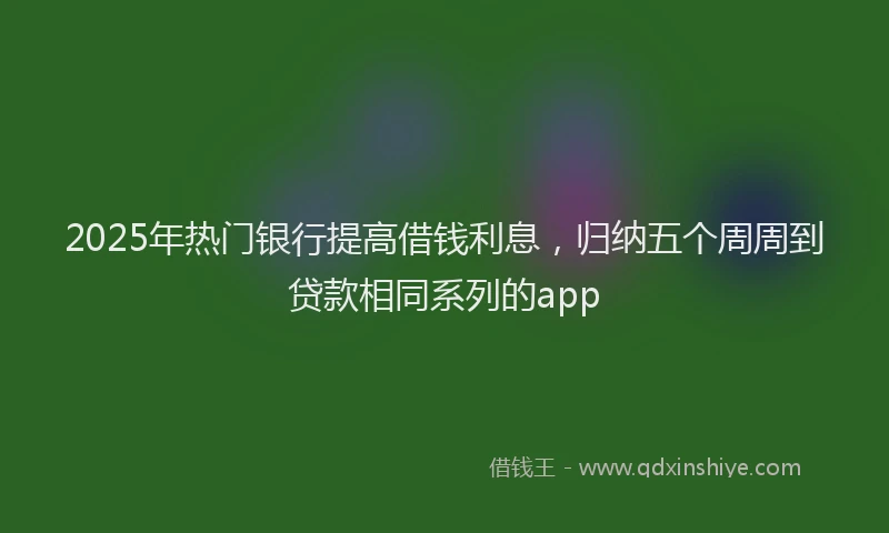 2025年热门银行提高借钱利息，归纳五个周周到贷款相同系列的app
