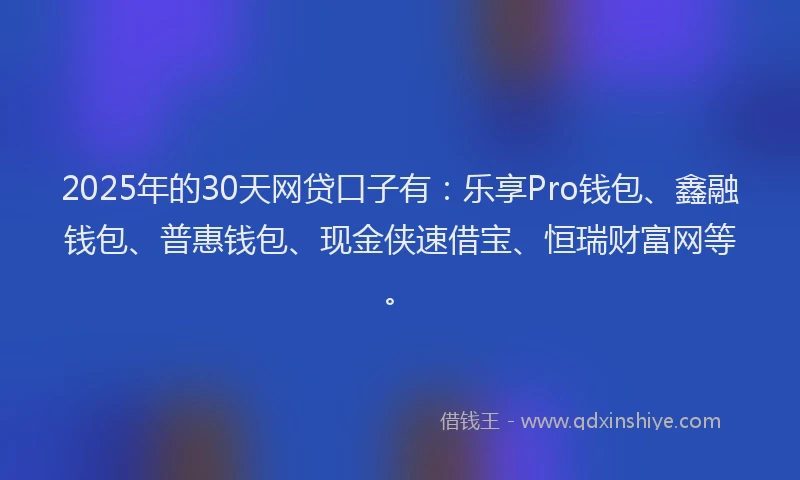 2025年的30天网贷口子有：乐享Pro钱包、鑫融钱包、普惠钱包、现金侠速借宝、恒瑞财富网等。