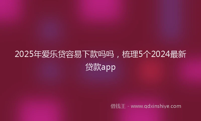 2025年爱乐贷容易下款吗吗，梳理5个2024最新贷款app