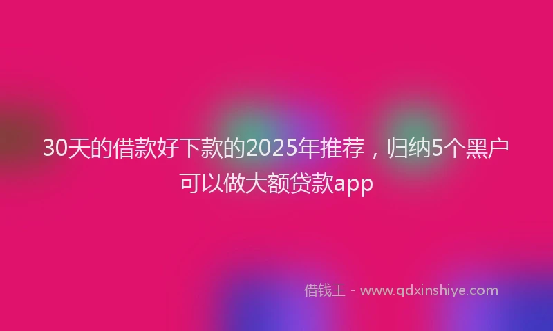 30天的借款好下款的2025年推荐，归纳5个黑户可以做大额贷款app