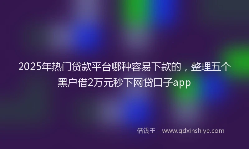 2025年热门贷款平台哪种容易下款的，整理五个黑户借2万元秒下网贷口子app