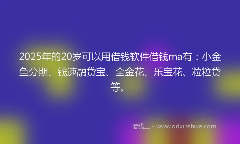 2025年的20岁可以用借钱软件借钱ma有：小金鱼分期、钱速融贷宝、全金花、乐宝花、粒粒贷等。