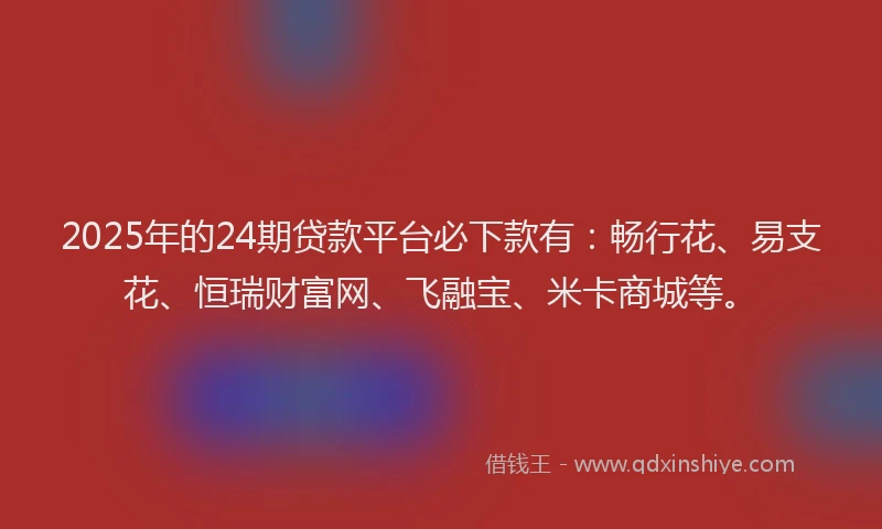 2025年的24期贷款平台必下款有：畅行花、易支花、恒瑞财富网、飞融宝、米卡商城等。