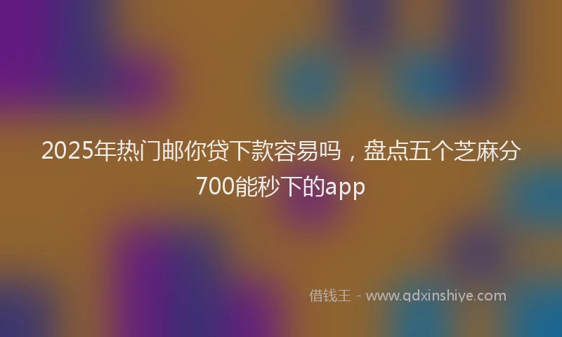 2025年热门邮你贷下款容易吗，盘点五个芝麻分700能秒下的app