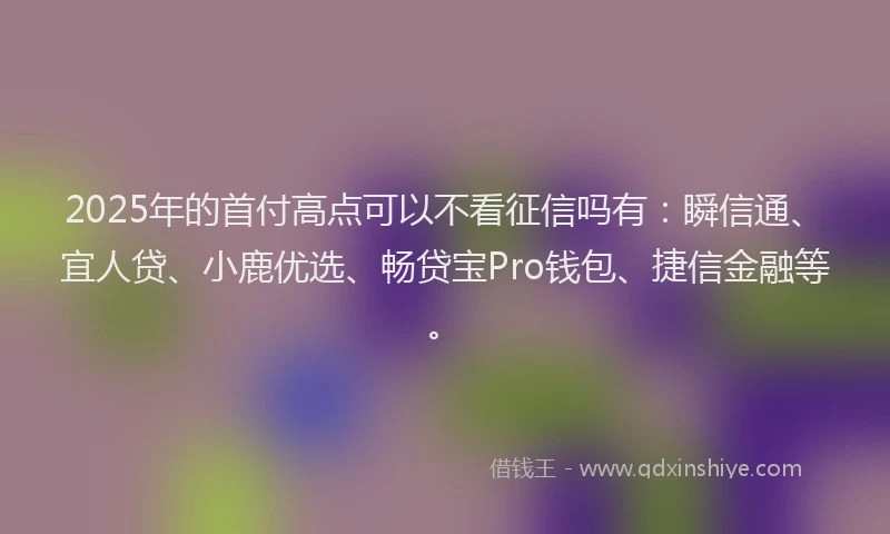 2025年的首付高点可以不看征信吗有：瞬信通、宜人贷、小鹿优选、畅贷宝Pro钱包、捷信金融等。