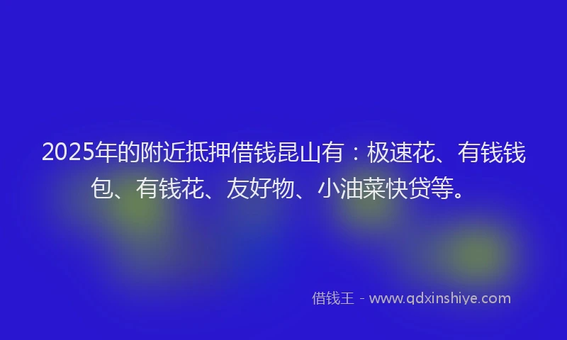 2025年的附近抵押借钱昆山有：极速花、有钱钱包、有钱花、友好物、小油菜快贷等。