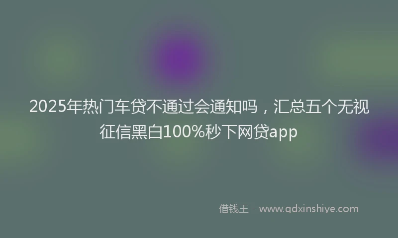 2025年热门车贷不通过会通知吗，汇总五个无视征信黑白100%秒下网贷app
