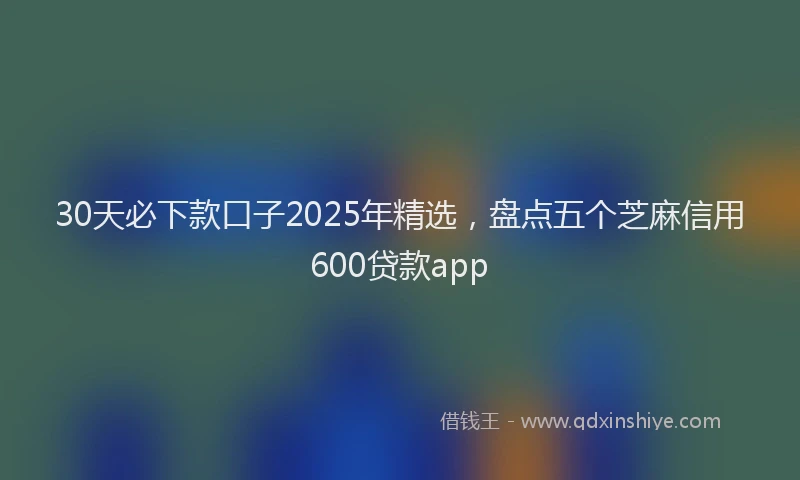 30天必下款口子2025年精选，盘点五个芝麻信用600贷款app