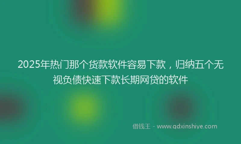 2025年热门那个货款软件容易下款，归纳五个无视负债快速下款长期网贷的软件