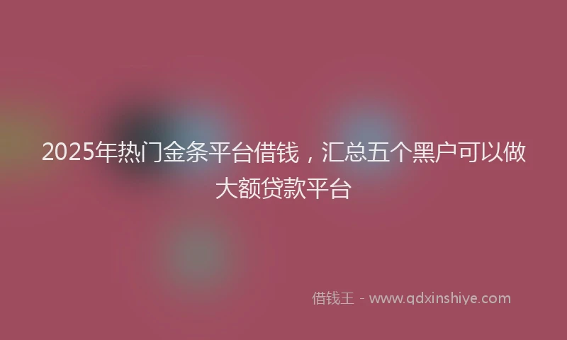 2025年热门金条平台借钱，汇总五个黑户可以做大额贷款平台