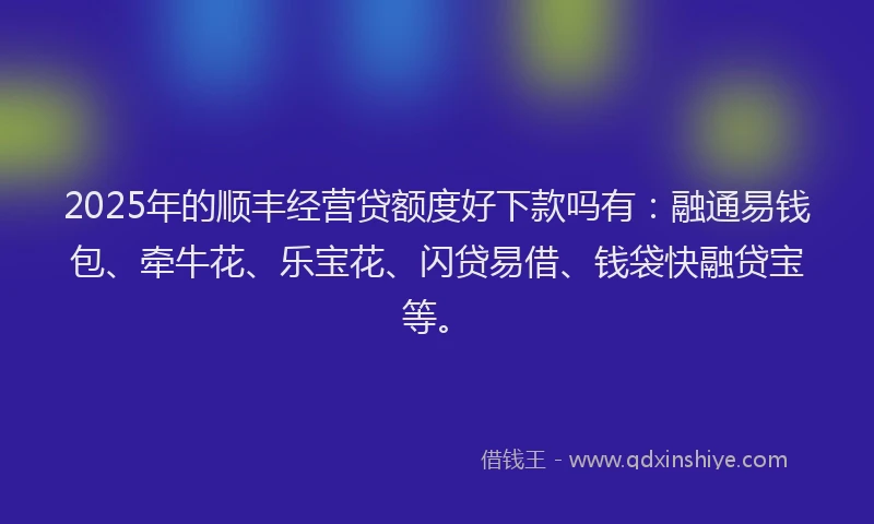 2025年的顺丰经营贷额度好下款吗有：融通易钱包、牵牛花、乐宝花、闪贷易借、钱袋快融贷宝等。
