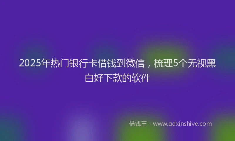 2025年热门银行卡借钱到微信，梳理5个无视黑白好下款的软件