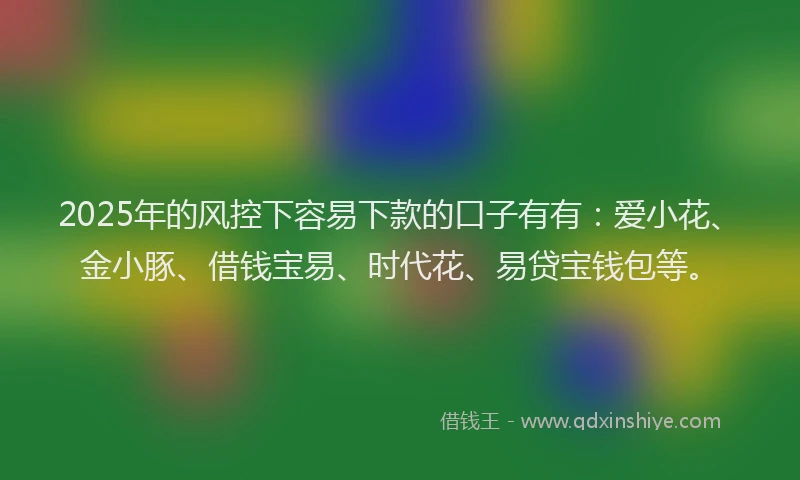 2025年的风控下容易下款的口子有有：爱小花、金小豚、借钱宝易、时代花、易贷宝钱包等。