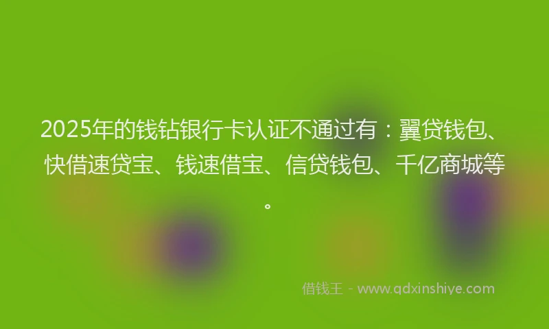 2025年的钱钻银行卡认证不通过有：翼贷钱包、快借速贷宝、钱速借宝、信贷钱包、千亿商城等。
