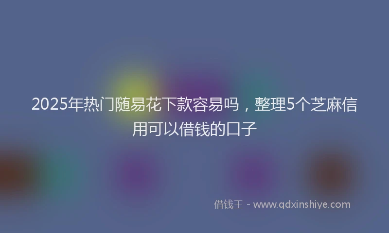 2025年热门随易花下款容易吗，整理5个芝麻信用可以借钱的口子