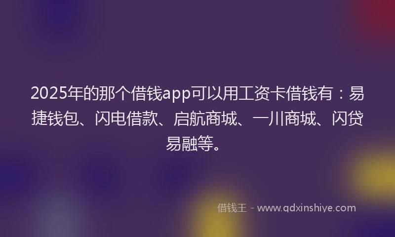 2025年的那个借钱app可以用工资卡借钱有：易捷钱包、闪电借款、启航商城、一川商城、闪贷易融等。