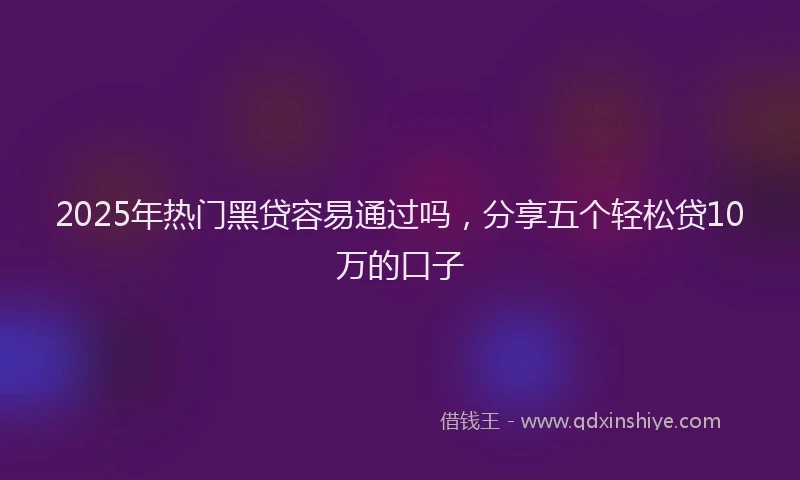 2025年热门黑贷容易通过吗，分享五个轻松贷10万的口子