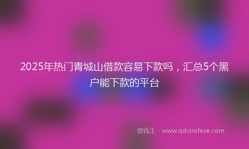 2025年热门青城山借款容易下款吗，汇总5个黑户能下款的平台