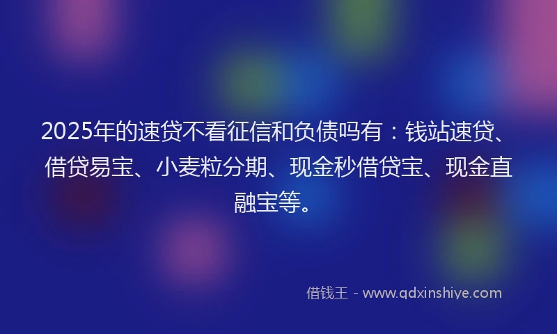 2025年的速贷不看征信和负债吗有：钱站速贷、借贷易宝、小麦粒分期、现金秒借贷宝、现金直融宝等。