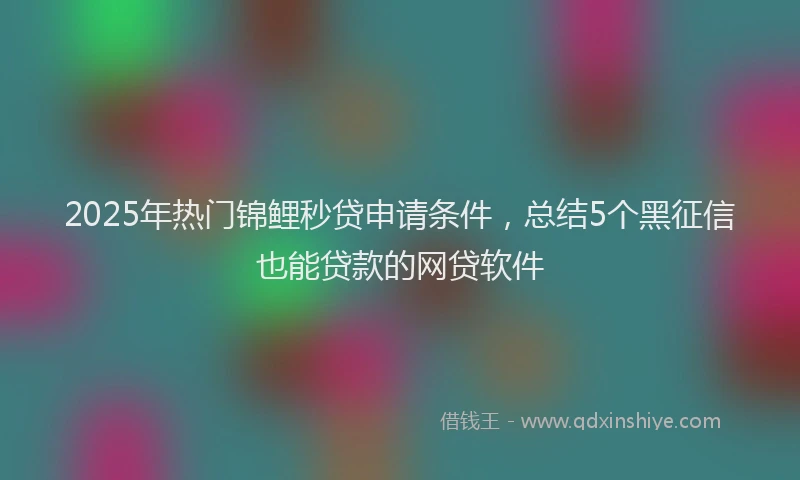 2025年热门锦鲤秒贷申请条件，总结5个黑征信也能贷款的网贷软件