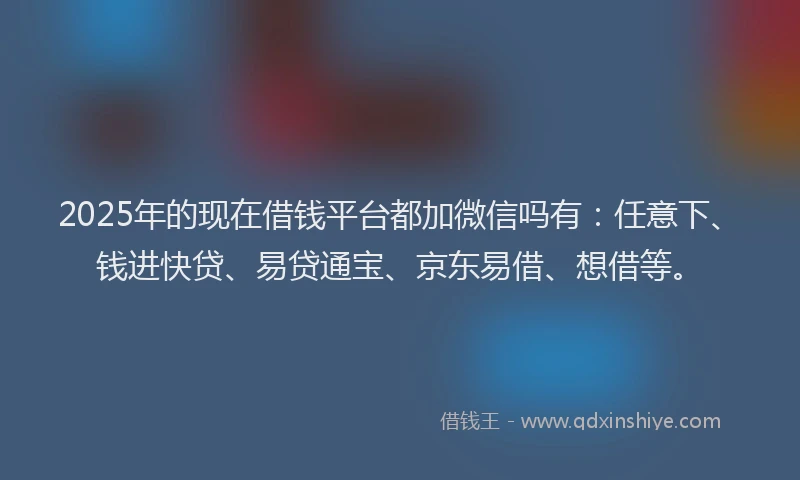 2025年的现在借钱平台都加微信吗有：任意下、钱进快贷、易贷通宝、京东易借、想借等。