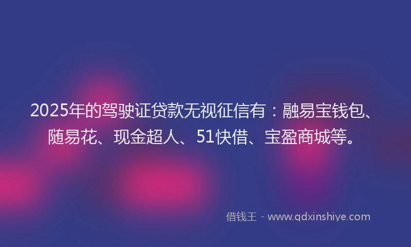 2025年的驾驶证贷款无视征信有：融易宝钱包、随易花、现金超人、51快借、宝盈商城等。