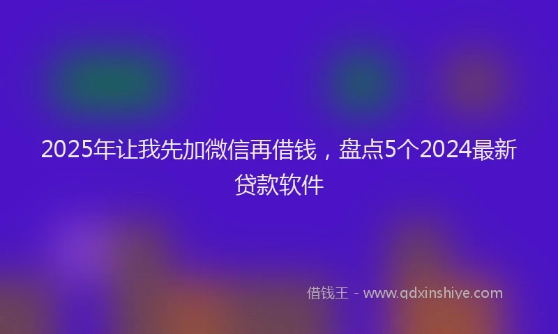 2025年让我先加微信再借钱，盘点5个2024最新贷款软件
