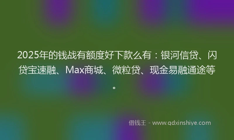 2025年的钱战有额度好下款么有：银河信贷、闪贷宝速融、Max商城、微粒贷、现金易融通途等。