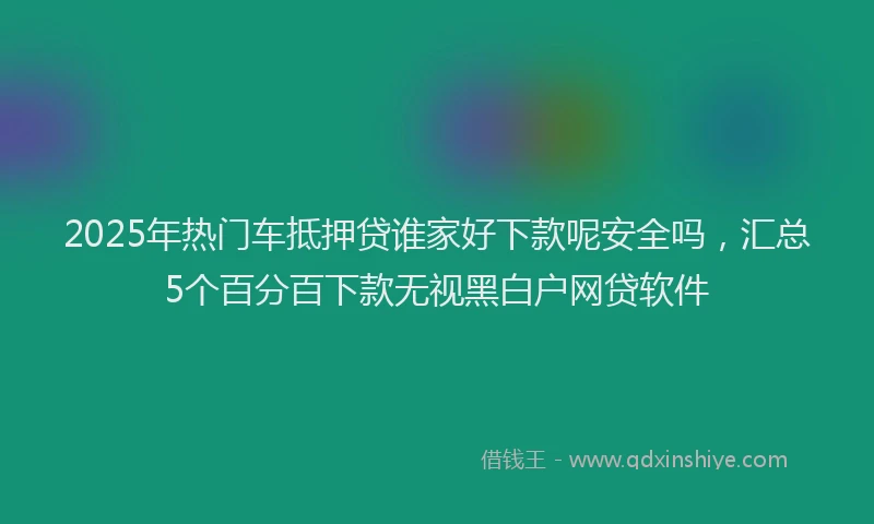 2025年热门车抵押贷谁家好下款呢安全吗，汇总5个百分百下款无视黑白户网贷软件