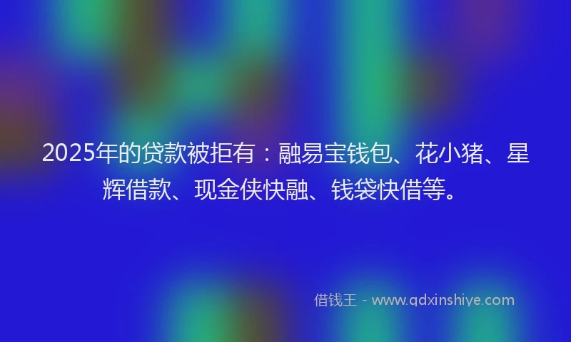 2025年的贷款被拒有：融易宝钱包、花小猪、星辉借款、现金侠快融、钱袋快借等。