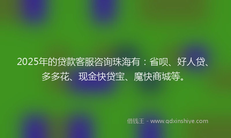 2025年的贷款客服咨询珠海有：省呗、好人贷、多多花、现金快贷宝、魔快商城等。