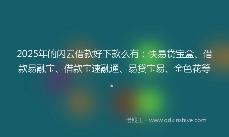 2025年的闪云借款好下款么有：快易贷宝盒、借款易融宝、借款宝速融通、易贷宝易、金色花等。