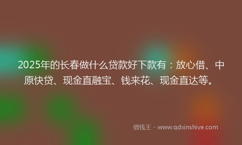 2025年的长春做什么贷款好下款有：放心借、中原快贷、现金直融宝、钱来花、现金直达等。