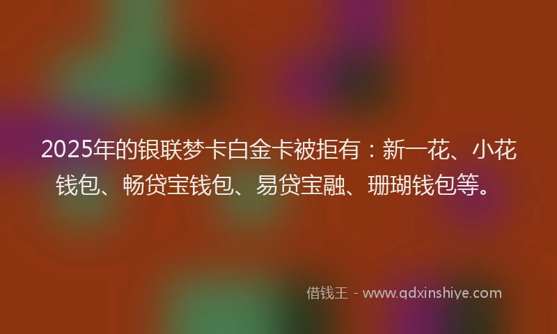 2025年的银联梦卡白金卡被拒有：新一花、小花钱包、畅贷宝钱包、易贷宝融、珊瑚钱包等。