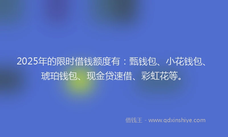 2025年的限时借钱额度有：甄钱包、小花钱包、琥珀钱包、现金贷速借、彩虹花等。