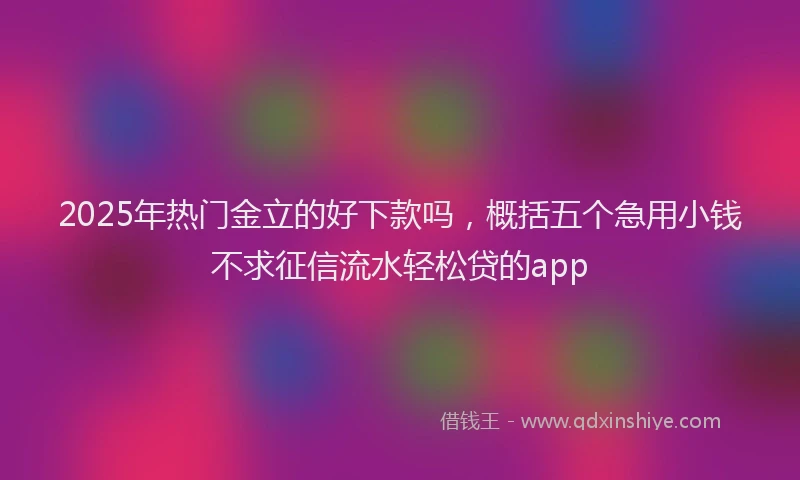 2025年热门金立的好下款吗，概括五个急用小钱不求征信流水轻松贷的app