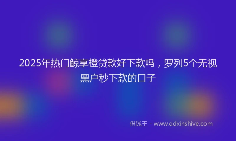 2025年热门鲸享橙贷款好下款吗，罗列5个无视黑户秒下款的口子