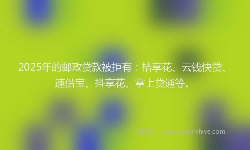 2025年的邮政贷款被拒有：桔享花、云钱快贷、速借宝、抖享花、掌上贷通等。