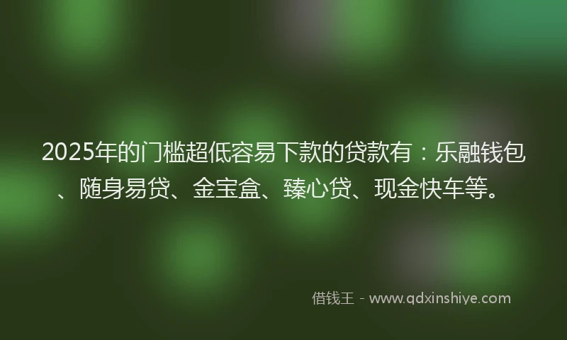 2025年的门槛超低容易下款的贷款有：乐融钱包、随身易贷、金宝盒、臻心贷、现金快车等。