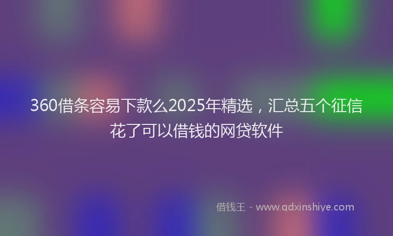 360借条容易下款么2025年精选，汇总五个征信花了可以借钱的网贷软件