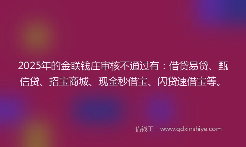 2025年的金联钱庄审核不通过有：借贷易贷、甄信贷、招宝商城、现金秒借宝、闪贷速借宝等。