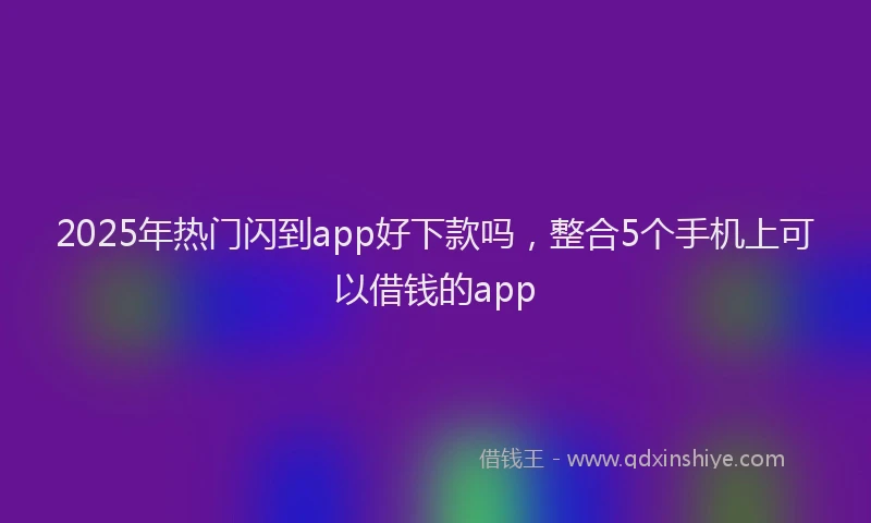 2025年热门闪到app好下款吗，整合5个手机上可以借钱的app