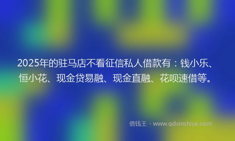 2025年的驻马店不看征信私人借款有：钱小乐、恒小花、现金贷易融、现金直融、花呗速借等。