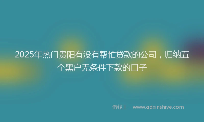 2025年热门贵阳有没有帮忙贷款的公司，归纳五个黑户无条件下款的口子